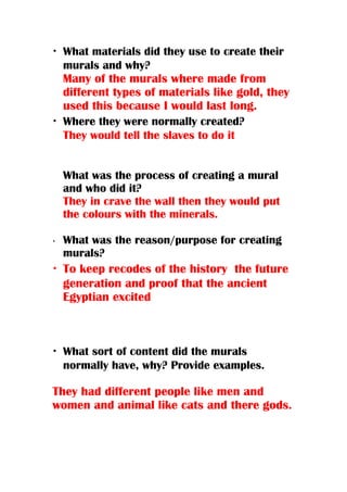 • What materials did they use to create their
murals and why?
Many of the murals where made from
different types of materials like gold, they
used this because I would last long.
• Where they were normally created?
They would tell the slaves to do it
What was the process of creating a mural
and who did it?
They in crave the wall then they would put
the colours with the minerals.
• What was the reason/purpose for creating
murals?
• To keep recodes of the history the future
generation and proof that the ancient
Egyptian excited
• What sort of content did the murals
normally have, why? Provide examples.
They had different people like men and
women and animal like cats and there gods.
 