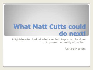 What Matt Cutts could
do next!
A light-hearted look at what simple things could be done
to improve the quality of content
Richard Masters
 