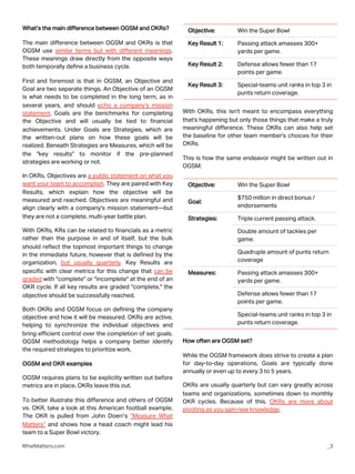 What’s the main difference between OGSM and OKRs?
The main difference between OGSM and OKRs is that
OGSM use similar terms but with different meanings.
These meanings draw directly from the opposite ways
both temporally define a business cycle.
First and foremost is that in OGSM, an Objective and
Goal are two separate things. An Objective of an OGSM
is what needs to be completed in the long term, as in
several years, and should echo a company's mission
statement. Goals are the benchmarks for completing
the Objective and will usually be tied to financial
achievements. Under Goals are Strategies, which are
the written-out plans on how these goals will be
realized. Beneath Strategies are Measures, which will be
the "key results" to monitor if the pre-planned
strategies are working or not.
In OKRs, Objectives are a public statement on what you
want your team to accomplish. They are paired with Key
Results, which explain how the objective will be
measured and reached. Objectives are meaningful and
align clearly with a company's mission statement—but
they are not a complete, multi-year battle plan.
With OKRs, KRs can be related to financials as a metric
rather than the purpose in and of itself, but the bulk
should reflect the topmost important things to change
in the immediate future, however that is defined by the
organization, but usually quarterly. Key Results are
specific with clear metrics for this change that can be
graded with "complete" or "incomplete" at the end of an
OKR cycle. If all key results are graded "complete," the
objective should be successfully reached.
Both OKRs and OGSM focus on defining the company
objective and how it will be measured. OKRs are active,
helping to synchronize the individual objectives and
bring efficient control over the completion of set goals.
OGSM methodology helps a company better identify
the required strategies to prioritize work.
OGSM and OKR examples
OGSM requires plans to be explicitly written out before
metrics are in place, OKRs leave this out.
To better illustrate this difference and others of OGSM
vs. OKR, take a look at this American football example.
The OKR is pulled from John Doerr’s “Measure What
Matters” and shows how a head coach might lead his
team to a Super Bowl victory.
WhatMatters.com _3
With OKRs, this isn't meant to encompass everything
that's happening but only those things that make a truly
meaningful difference. These OKRs can also help set
the baseline for other team member's choices for their
OKRs.
This is how the same endeavor might be written out in
OGSM:
Objective: Win the Super Bowl
Key Result 1: Passing attack amasses 300+
yards per game.
Key Result 2: Defense allows fewer than 17
points per game.
Key Result 3: Special-teams unit ranks in top 3 in
punts return coverage.
Objective: Win the Super Bowl
Goal:
$750 million in direct bonus /
endorsements
Strategies: Triple current passing attack.
Double amount of tackles per
game.
Quadruple amount of punts return
coverage
Measures: Passing attack amasses 300+
yards per game.
Defense allows fewer than 17
points per game.
Special-teams unit ranks in top 3 in
punts return coverage.
How often are OGSM set?
While the OGSM framework does strive to create a plan
for day-to-day operations, Goals are typically done
annually or even up to every 3 to 5 years.
OKRs are usually quarterly but can vary greatly across
teams and organizations, sometimes down to monthly
OKR cycles. Because of this, OKRs are more about
pivoting as you gain new knowledge.
 