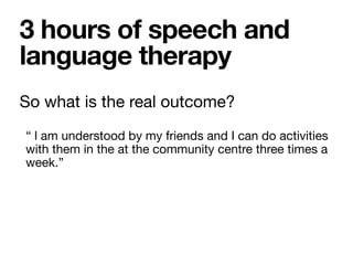 So what is the real outcome?

“ l am understood by my friends and I can do activities
with them in the at the community centre three times a
week.”
3 hours of speech and
language therapy
 