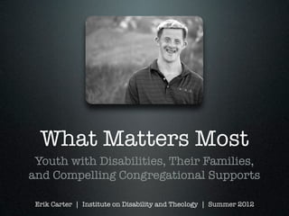 What Matters Most
 Youth with Disabilities, Their Families,
and Compelling Congregational Supports

 Erik Carter | Institute on Disability and Theology | Summer 2012
 