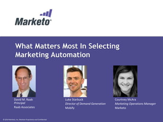 © 2014 Marketo, Inc. Marketo Proprietary and Confidential
What Matters Most In Selecting
Marketing Automation
David M. Raab
Principal
Raab Associates
Luke Starbuck
Director of Demand Generation
Mobify
Courtney McAra
Marketing Operations Manager
Marketo
 