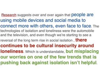 Research suggests over and over again that people

are

using mobile devices and social media to
connect more with others, even face to face. The
technologies of isolation and loneliness were the automobile
and the television, and even though we’re starting to see a
reversal of the long term rise in social isolation , there

continues to be cultural insecurity around
loneliness. Which is understandable, but misplacing
our worries on one of the few trends that is
pushing back against isolation isn’t helpful.

 