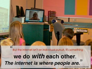 My goal, as a technology writer, would be to discover
what the internet had done to me over the years.

“But the internet isn't an individual pursuit, it's something
we do with each other.
The internet is where people are.”
http://www.ﬂickr.com/photos/kathycassidy/4936218669

 