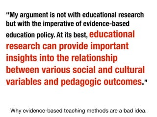 “My argument is not with educational research
but with the imperative of evidence-based
education policy. At its best, educational

research can provide important
insights into the relationship
between various social and cultural
variables and pedagogic outcomes.”
Why evidence-based teaching methods are a bad idea.

 