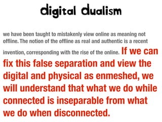 Digital Dualism
we have been taught to mistakenly view online as meaning not
ofﬂine. The notion of the ofﬂine as real and authentic is a recent

If we can
ﬁx this false separation and view the
digital and physical as enmeshed, we
will understand that what we do while
connected is inseparable from what
we do when disconnected.
invention, corresponding with the rise of the online.

 