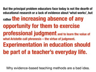 But the principal problem educators face today is not the dearth of
educational research or a lack of evidence about ‘what works’, but

the increasing absence of any
opportunity for them to exercise
professional judgment and to learn the value of
rather

what Aristotle call phronesis – the virtue of judgment.

Experimentation in education should
be part of a teacher’s everyday life.
Why evidence-based teaching methods are a bad idea.

 