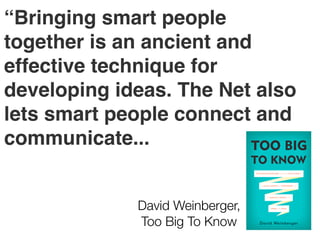 “Bringing smart people
together is an ancient and
effective technique for
developing ideas. The Net also
lets smart people connect and
communicate...
David Weinberger,
Too Big To Know

 