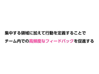 集中する領域に加えて行動を定義することで 
チーム内での高頻度なフィードバックを促進する
 