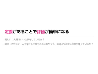 定義があることで評価が簡単になる
難しい：大野はいい仕事をしているか？
簡単：大野はチームで受ける仕事を選ぶにあたって、議論より決定に時間を使っているか？
 