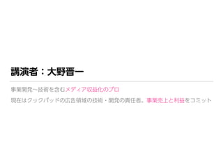 講演者：大野晋一
事業開発∼技術を含むメディア収益化のプロ 
現在はクックパッドの広告領域の技術・開発の責任者。事業売上と利益をコミット
 