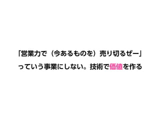 「営業力で（今あるものを）売り切るぜー」 
っていう事業にしない。技術で価値を作る
 