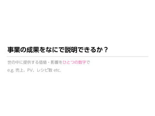 事業の成果をなにで説明できるか？
世の中に提供する価値・影響をひとつの数字で 
e.g. 売上、PV、レシピ数 etc.
 