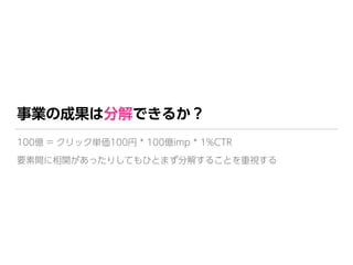 事業の成果は分解できるか？
100億 = クリック単価100円 * 100億imp * 1%CTR 
要素間に相関があったりしてもひとまず分解することを重視する
 