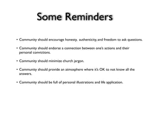 Some Reminders
•
Community should encourage honesty, authenticity, and freedom to ask questions.

•
Community should endorse a connection between one’s actions and their
  personal convictions.

•
Community should minimize church jargon.

•
Community should provide an atmosphere where it’s OK to not know all the
  answers.

•
Community should be full of personal illustrations and life application.
 