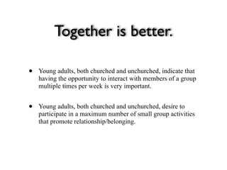 Together is better.

•   Young adults, both churched and unchurched, indicate that
    having the opportunity to interact with members of a group
    multiple times per week is very important.


•   Young adults, both churched and unchurched, desire to
    participate in a maximum number of small group activities
    that promote relationship/belonging.
 