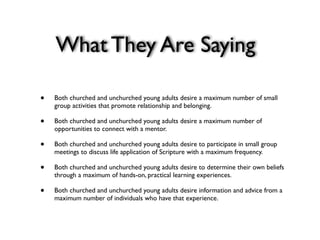 What They Are Saying

•   Both churched and unchurched young adults desire a maximum number of small
    group activities that promote relationship and belonging.

•   Both churched and unchurched young adults desire a maximum number of
    opportunities to connect with a mentor.

•   Both churched and unchurched young adults desire to participate in small group
    meetings to discuss life application of Scripture with a maximum frequency.

•   Both churched and unchurched young adults desire to determine their own beliefs
    through a maximum of hands-on, practical learning experiences.

•   Both churched and unchurched young adults desire information and advice from a
    maximum number of individuals who have that experience.
 