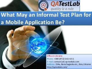 What May an Informal Test Plan for
a Mobile Application Be?
Office in Ukraine
Phone: +380 (472) 5-61-6-51
E-mail: contact (at) qa-testlab.com
Address: 154a, Borschagivska str., Kiev, Ukraine
http://qatestlab.com/
 