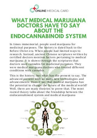 WHAT MEDICAL MARIJUANA
DOCTORS HAVE TO SAY
ABOUT THE
ENDOCANNABINOID SYSTEM
In times immemorial, people used marijuana for
medicinal purposes. The history is dated back to the
Before Christ era. When people had limited ways to
research. Instead, ancient Chinese scriptures written by
certified doctors mention factors pertaining to medical
marijuana. It is shown through the scriptures that
doctors used cannabis for medicinal purposes. They
were medical marijuana doctors who treated different
conditions with cannabis.
This is the history, but what has the present to say. The
advanced present with so many new technologies and
advancements. Does it say that medical marijuana has
the potential to change the future of the medical world?
Well, there are many theories to prove that. The most
rooted theory talks about the friendship between the
endocannabinoid system and medical marijuana
 