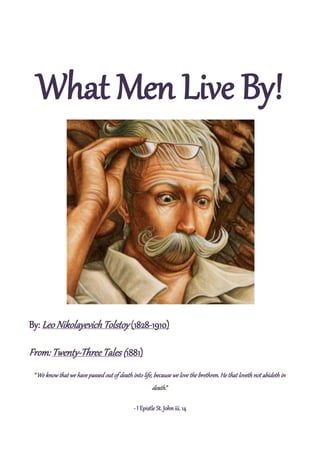 What Men Live By!




By: Leo Nikolayevich Tolstoy (1828-1910)

From: Twenty-Three Tales (1881)
 “We know that we have passed out of death into life, because we love the brethren. He that loveth not abideth in
                                                      death.”

                                             - I Epistle St. John iii. 14
 