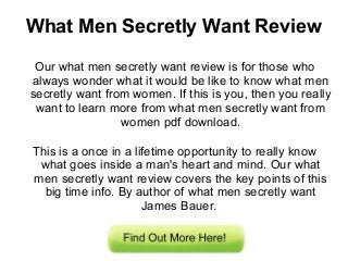 What Men Secretly Want Review
Our what men secretly want review is for those who
always wonder what it would be like to know what men
secretly want from women. If this is you, then you really
want to learn more from what men secretly want from
women pdf download.
This is a once in a lifetime opportunity to really know
what goes inside a man's heart and mind. Our what
men secretly want review covers the key points of this
big time info. By author of what men secretly want
James Bauer.
 