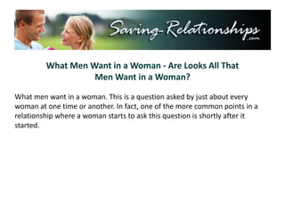What Men Want in a Woman - Are Looks All That  Men Want in a Woman? What men want in a woman. This is a question asked by just about every woman at one time or another. In fact, one of the more common points in a relationship where a woman starts to ask this question is shortly after it started. 