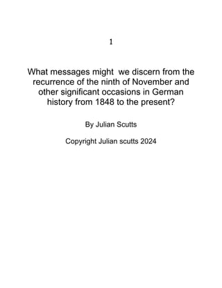 1
What messages might we discern from the
recurrence of the ninth of November and
other significant occasions in German
history from 1848 to the present?
By Julian Scutts
Copyright Julian scutts 2024
 