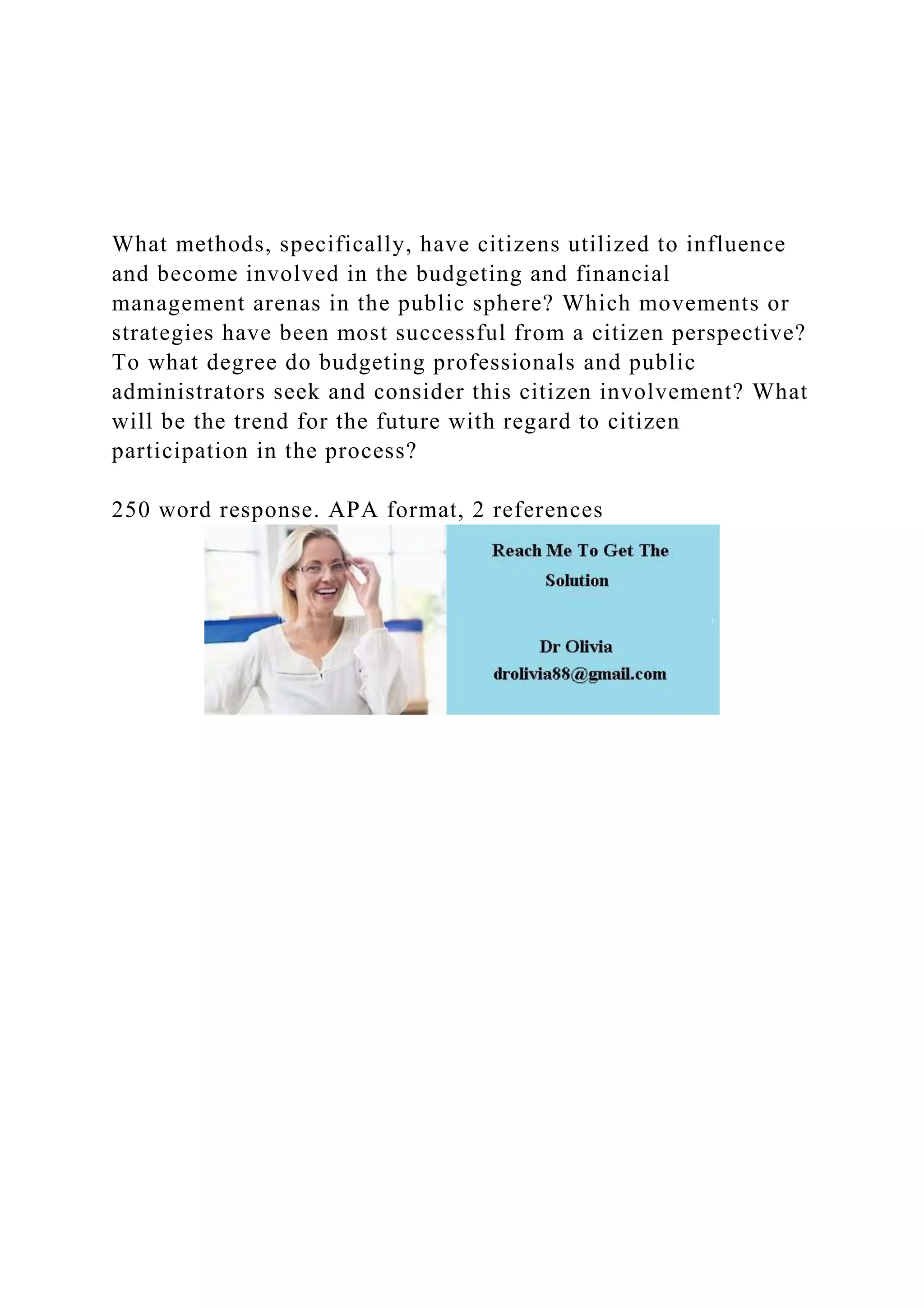 What methods, specifically, have citizens utilized to influence
and become involved in the budgeting and financial
management arenas in the public sphere? Which movements or
strategies have been most successful from a citizen perspective?
To what degree do budgeting professionals and public
administrators seek and consider this citizen involvement? What
will be the trend for the future with regard to citizen
participation in the process?
250 word response. APA format, 2 references