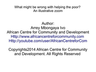 What might be wrong with helping the poor? 
An illustrative zoom 
Author: 
Arrey Mbongaya Ivo 
African Centre for Community and Development 
Http://www.africancentreforcommunity.com 
Http://youtube.com/user/AfricanCentreforCom 
Copyrights2014 African Centre for Community 
and Development. All Rights Reserved 
 