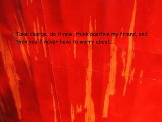 Take charge, do it now, think positive my friend,   and then you'll never have to worry about...   