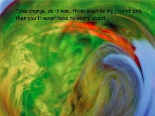 Take charge, do it now, think positive my friend,   and then you'll never have to worry about...   