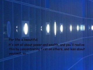 For life is beautiful;  it's not all about power and wealth,   and you'll realize this by concentrating first on others,   and less about yourself, so...   