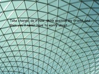 Take charge, do it now, think positive my friend,   and then you'll never have to worry about...   