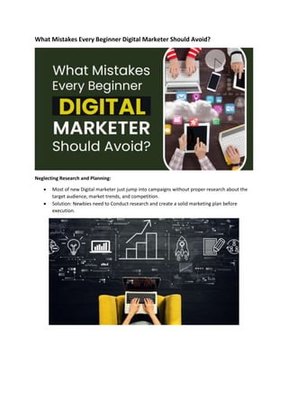 What Mistakes Every Beginner Digital Marketer Should Avoid?
Neglecting Research and Planning:
 Most of new Digital marketer just jump into campaigns without proper research about the
target audience, market trends, and competition.
 Solution: Newbies need to Conduct research and create a solid marketing plan before
execution.
 