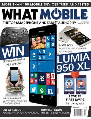 MORE THAN 100 MOBILE DEVICES TRIED AND TESTED
THE TOP SMARTPHONE AND TABLET AUTHORITY
ALL SYSTEMS GO
GOING FROM iOS TO ANDROID
CONTRACT KILLERS
The beST DeAlS FOR 2016
MARch 2016
WhATMObIle.NeT
MATES RATES
huAWeI’S £299 MID-RANGe
cONTeNDeR
SteelSeries Stratus
XL Controller
March 2016 £4.95
WIN
lumia
950 Xl
lOVE aT
FiRST SWiPE
Top dating apps
THE TIE THAT BINDS
WhY YOu’Re ADDIcTeD
TO YOuR MObIle
9 771466 065056
0 3
 