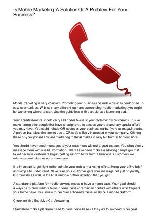 Is Mobile Marketing A Solution Or A Problem For Your
Business?
Mobile marketing is very complex. Promoting your business on mobile devices could open up
new opportunities. With so many different opinions surrounding mobile marketing, you might
be wondering where to start. Use the guidelines in this article as a launching pad.
Your advertisements should carry QR codes to assist your tech-friendly customers. This will
make it simple for people that have smartphones to access your site and any special offers
you may have. You could include QR codes on your business cards, flyers or magazine ads.
A person that takes the time to use a QR code is likely interested in your company. Offering
these on your printed ads and marketing material makes it easy for them to find out more.
You should never send messages to your customers without a good reason. You should only
message them with useful information. There have been mobile marketing campaigns that
failed because customers began getting random texts from a business. Customers like
relevance, not jokes or other nonsense.
It is important to get right to the point in your mobile marketing efforts. Keep your offers brief
and simple to understand. Make sure your customer gets your message not just physically,
but mentally as well, in the brief window of their attention that you get.
A standalone platform for mobile devices needs to have a home base. Your goal should
always be to drive visitors to your home base or remain in contact with others who frequent
your home base. It is unwise to build an entire enterprise solely on a mobile platform.
Check out this Best Live Call Answering
Standalone mobile platforms need to have home bases if they are to succeed. Your goal
 