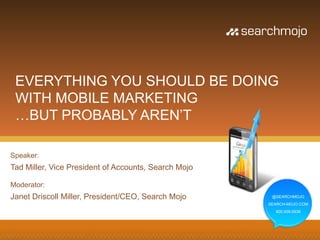 EVERYTHING YOU SHOULD BE DOING
 WITH MOBILE MARKETING
 …BUT PROBABLY AREN’T

Speaker:
Tad Miller, Vice President of Accounts, Search Mojo

Moderator:
Janet Driscoll Miller, President/CEO, Search Mojo      @SEARCHMOJO
                                                      SEARCH-MOJO.COM
                                                        800.939.5938
 