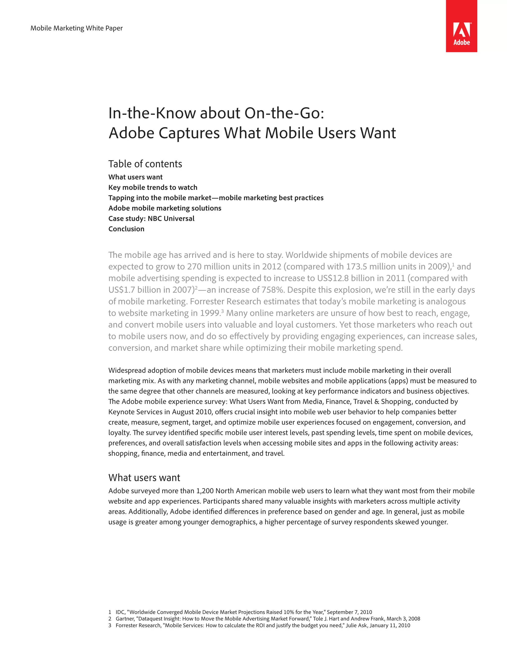 Mobile Marketing White Paper




                       In-the-Know about On-the-Go:
                       Adobe Captures What Mobile Users Want
                       Table of contents
                       What users want
                       Key mobile trends to watch
                       Tapping into the mobile market—mobile marketing best practices
                       Adobe mobile marketing solutions
                       Case study: NBC Universal
                       Conclusion


                       The mobile age has arrived and is here to stay. Worldwide shipments of mobile devices are
                       expected to grow to 270 million units in 2012 (compared with 173.5 million units in 2009),1 and
                       mobile advertising spending is expected to increase to US$12.8 billion in 2011 (compared with
                       US$1.7 billion in 2007)2—an increase of 758%. Despite this explosion, we’re still in the early days
                       of mobile marketing. Forrester Research estimates that today’s mobile marketing is analogous
                       to website marketing in 1999.3 Many online marketers are unsure of how best to reach, engage,
                       and convert mobile users into valuable and loyal customers. Yet those marketers who reach out
                       to mobile users now, and do so effectively by providing engaging experiences, can increase sales,
                       conversion, and market share while optimizing their mobile marketing spend.

                       Widespread adoption of mobile devices means that marketers must include mobile marketing in their overall
                       marketing mix. As with any marketing channel, mobile websites and mobile applications (apps) must be measured to
                       the same degree that other channels are measured, looking at key performance indicators and business objectives.
                       The Adobe mobile experience survey: What Users Want from Media, Finance, Travel & Shopping, conducted by
                       Keynote Services in August 2010, offers crucial insight into mobile web user behavior to help companies better
                       create, measure, segment, target, and optimize mobile user experiences focused on engagement, conversion, and
                       loyalty. The survey identified specific mobile user interest levels, past spending levels, time spent on mobile devices,
                       preferences, and overall satisfaction levels when accessing mobile sites and apps in the following activity areas:
                       shopping, finance, media and entertainment, and travel.


                       What users want
                       Adobe surveyed more than 1,200 North American mobile web users to learn what they want most from their mobile
                       website and app experiences. Participants shared many valuable insights with marketers across multiple activity
                       areas. Additionally, Adobe identified differences in preference based on gender and age. In general, just as mobile
                       usage is greater among younger demographics, a higher percentage of survey respondents skewed younger.




                       1	 IDC, “Worldwide Converged Mobile Device Market Projections Raised 10% for the Year,” September 7, 2010
                       2	 Gartner, “Dataquest Insight: How to Move the Mobile Advertising Market Forward,” Tole J. Hart and Andrew Frank, March 3, 2008
                       3 	 Forrester Research, “Mobile Services: How to calculate the ROI and justify the budget you need,” Julie Ask, January 11, 2010
 