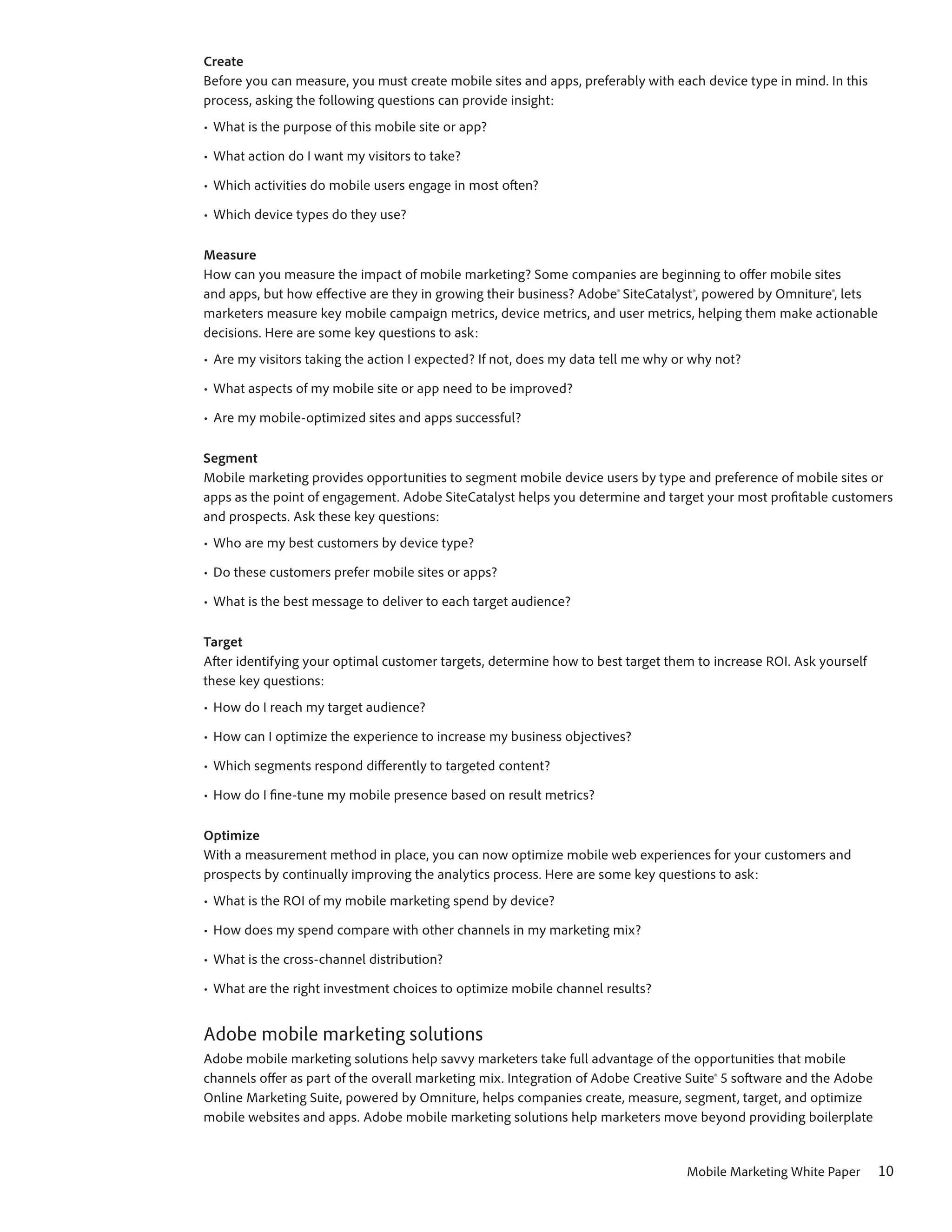 Create
Before you can measure, you must create mobile sites and apps, preferably with each device type in mind. In this
process, asking the following questions can provide insight:
•	 What is the purpose of this mobile site or app?

•	 What action do I want my visitors to take?

•	 Which activities do mobile users engage in most often?

•	 Which device types do they use?

Measure
How can you measure the impact of mobile marketing? Some companies are beginning to offer mobile sites
and apps, but how effective are they in growing their business? Adobe® SiteCatalyst®, powered by Omniture®, lets
marketers measure key mobile campaign metrics, device metrics, and user metrics, helping them make actionable
decisions. Here are some key questions to ask:
•	 Are my visitors taking the action I expected? If not, does my data tell me why or why not?

•	 What aspects of my mobile site or app need to be improved?

•	 Are my mobile-optimized sites and apps successful?

Segment
Mobile marketing provides opportunities to segment mobile device users by type and preference of mobile sites or
apps as the point of engagement. Adobe SiteCatalyst helps you determine and target your most profitable customers
and prospects. Ask these key questions:
•	 Who are my best customers by device type?

•	 Do these customers prefer mobile sites or apps?

•	 What is the best message to deliver to each target audience?

Target
After identifying your optimal customer targets, determine how to best target them to increase ROI. Ask yourself
these key questions:
•	 How do I reach my target audience?

•	 How can I optimize the experience to increase my business objectives?

•	 Which segments respond differently to targeted content?

•	 How do I fine-tune my mobile presence based on result metrics?

Optimize
With a measurement method in place, you can now optimize mobile web experiences for your customers and
prospects by continually improving the analytics process. Here are some key questions to ask:
•	 What is the ROI of my mobile marketing spend by device?

•	 How does my spend compare with other channels in my marketing mix?

•	 What is the cross-channel distribution?

•	 What are the right investment choices to optimize mobile channel results?


Adobe mobile marketing solutions
Adobe mobile marketing solutions help savvy marketers take full advantage of the opportunities that mobile
channels offer as part of the overall marketing mix. Integration of Adobe Creative Suite® 5 software and the Adobe
Online Marketing Suite, powered by Omniture, helps companies create, measure, segment, target, and optimize
mobile websites and apps. Adobe mobile marketing solutions help marketers move beyond providing boilerplate


                                                                                   Mobile Marketing White Paper      10
 