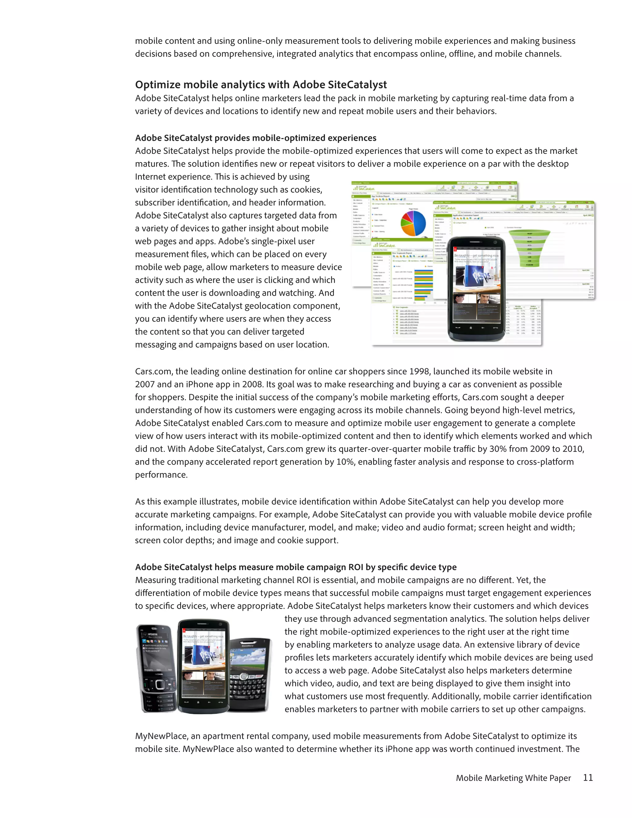 mobile content and using online-only measurement tools to delivering mobile experiences and making business
decisions based on comprehensive, integrated analytics that encompass online, offline, and mobile channels.


Optimize mobile analytics with Adobe SiteCatalyst
Adobe SiteCatalyst helps online marketers lead the pack in mobile marketing by capturing real-time data from a
variety of devices and locations to identify new and repeat mobile users and their behaviors.

Adobe SiteCatalyst provides mobile-optimized experiences
Adobe SiteCatalyst helps provide the mobile-optimized experiences that users will come to expect as the market
matures. The solution identifies new or repeat visitors to deliver a mobile experience on a par with the desktop
Internet experience. This is achieved by using
visitor identification technology such as cookies,
subscriber identification, and header information.
Adobe SiteCatalyst also captures targeted data from
a variety of devices to gather insight about mobile
web pages and apps. Adobe’s single-pixel user
measurement files, which can be placed on every
mobile web page, allow marketers to measure device
activity such as where the user is clicking and which
content the user is downloading and watching. And
with the Adobe SiteCatalyst geolocation component,
you can identify where users are when they access
the content so that you can deliver targeted
messaging and campaigns based on user location.

Cars.com, the leading online destination for online car shoppers since 1998, launched its mobile website in
2007 and an iPhone app in 2008. Its goal was to make researching and buying a car as convenient as possible
for shoppers. Despite the initial success of the company’s mobile marketing efforts, Cars.com sought a deeper
understanding of how its customers were engaging across its mobile channels. Going beyond high-level metrics,
Adobe SiteCatalyst enabled Cars.com to measure and optimize mobile user engagement to generate a complete
view of how users interact with its mobile-optimized content and then to identify which elements worked and which
did not. With Adobe SiteCatalyst, Cars.com grew its quarter-over-quarter mobile traffic by 30% from 2009 to 2010,
and the company accelerated report generation by 10%, enabling faster analysis and response to cross-platform
performance.

As this example illustrates, mobile device identification within Adobe SiteCatalyst can help you develop more
accurate marketing campaigns. For example, Adobe SiteCatalyst can provide you with valuable mobile device profile
information, including device manufacturer, model, and make; video and audio format; screen height and width;
screen color depths; and image and cookie support.

Adobe SiteCatalyst helps measure mobile campaign ROI by specific device type
Measuring traditional marketing channel ROI is essential, and mobile campaigns are no different. Yet, the
differentiation of mobile device types means that successful mobile campaigns must target engagement experiences
to specific devices, where appropriate. Adobe SiteCatalyst helps marketers know their customers and which devices
                                       they use through advanced segmentation analytics. The solution helps deliver
                                       the right mobile-optimized experiences to the right user at the right time
                                       by enabling marketers to analyze usage data. An extensive library of device
                                       profiles lets marketers accurately identify which mobile devices are being used
                                       to access a web page. Adobe SiteCatalyst also helps marketers determine
                                       which video, audio, and text are being displayed to give them insight into
                                       what customers use most frequently. Additionally, mobile carrier identification
                                       enables marketers to partner with mobile carriers to set up other campaigns.

MyNewPlace, an apartment rental company, used mobile measurements from Adobe SiteCatalyst to optimize its
mobile site. MyNewPlace also wanted to determine whether its iPhone app was worth continued investment. The


                                                                                  Mobile Marketing White Paper     11
 
