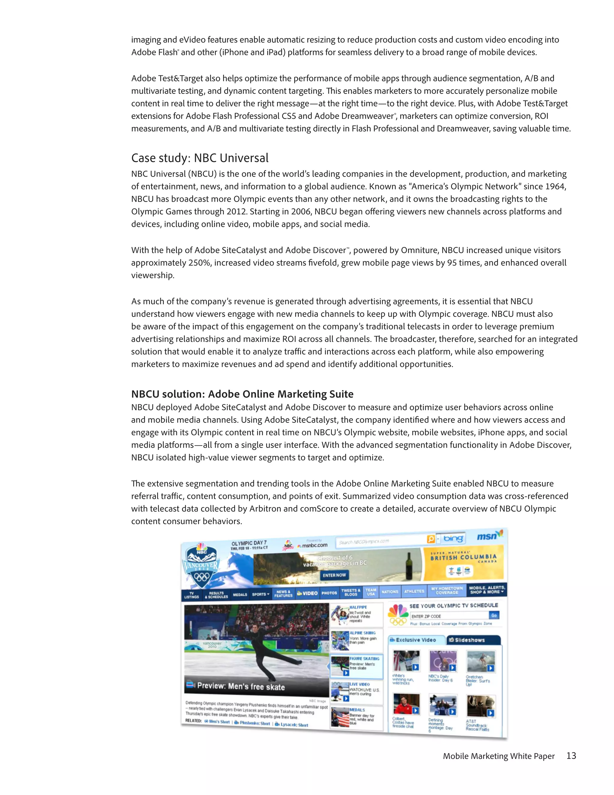 imaging and eVideo features enable automatic resizing to reduce production costs and custom video encoding into
Adobe Flash® and other (iPhone and iPad) platforms for seamless delivery to a broad range of mobile devices.

Adobe Test&Target also helps optimize the performance of mobile apps through audience segmentation, A/B and
multivariate testing, and dynamic content targeting. This enables marketers to more accurately personalize mobile
content in real time to deliver the right message—at the right time—to the right device. Plus, with Adobe Test&Target
extensions for Adobe Flash Professional CS5 and Adobe Dreamweaver®, marketers can optimize conversion, ROI
measurements, and A/B and multivariate testing directly in Flash Professional and Dreamweaver, saving valuable time.


Case study: NBC Universal
NBC Universal (NBCU) is the one of the world’s leading companies in the development, production, and marketing
of entertainment, news, and information to a global audience. Known as “America’s Olympic Network” since 1964,
NBCU has broadcast more Olympic events than any other network, and it owns the broadcasting rights to the
Olympic Games through 2012. Starting in 2006, NBCU began offering viewers new channels across platforms and
devices, including online video, mobile apps, and social media.

With the help of Adobe SiteCatalyst and Adobe Discover™, powered by Omniture, NBCU increased unique visitors
approximately 250%, increased video streams fivefold, grew mobile page views by 95 times, and enhanced overall
viewership.

As much of the company’s revenue is generated through advertising agreements, it is essential that NBCU
understand how viewers engage with new media channels to keep up with Olympic coverage. NBCU must also
be aware of the impact of this engagement on the company’s traditional telecasts in order to leverage premium
advertising relationships and maximize ROI across all channels. The broadcaster, therefore, searched for an integrated
solution that would enable it to analyze traffic and interactions across each platform, while also empowering
marketers to maximize revenues and ad spend and identify additional opportunities.


NBCU solution: Adobe Online Marketing Suite
NBCU deployed Adobe SiteCatalyst and Adobe Discover to measure and optimize user behaviors across online
and mobile media channels. Using Adobe SiteCatalyst, the company identified where and how viewers access and
engage with its Olympic content in real time on NBCU’s Olympic website, mobile websites, iPhone apps, and social
media platforms—all from a single user interface. With the advanced segmentation functionality in Adobe Discover,
NBCU isolated high-value viewer segments to target and optimize.

The extensive segmentation and trending tools in the Adobe Online Marketing Suite enabled NBCU to measure
referral traffic, content consumption, and points of exit. Summarized video consumption data was cross-referenced
with telecast data collected by Arbitron and comScore to create a detailed, accurate overview of NBCU Olympic
content consumer behaviors.




                                                                                  Mobile Marketing White Paper     13
 