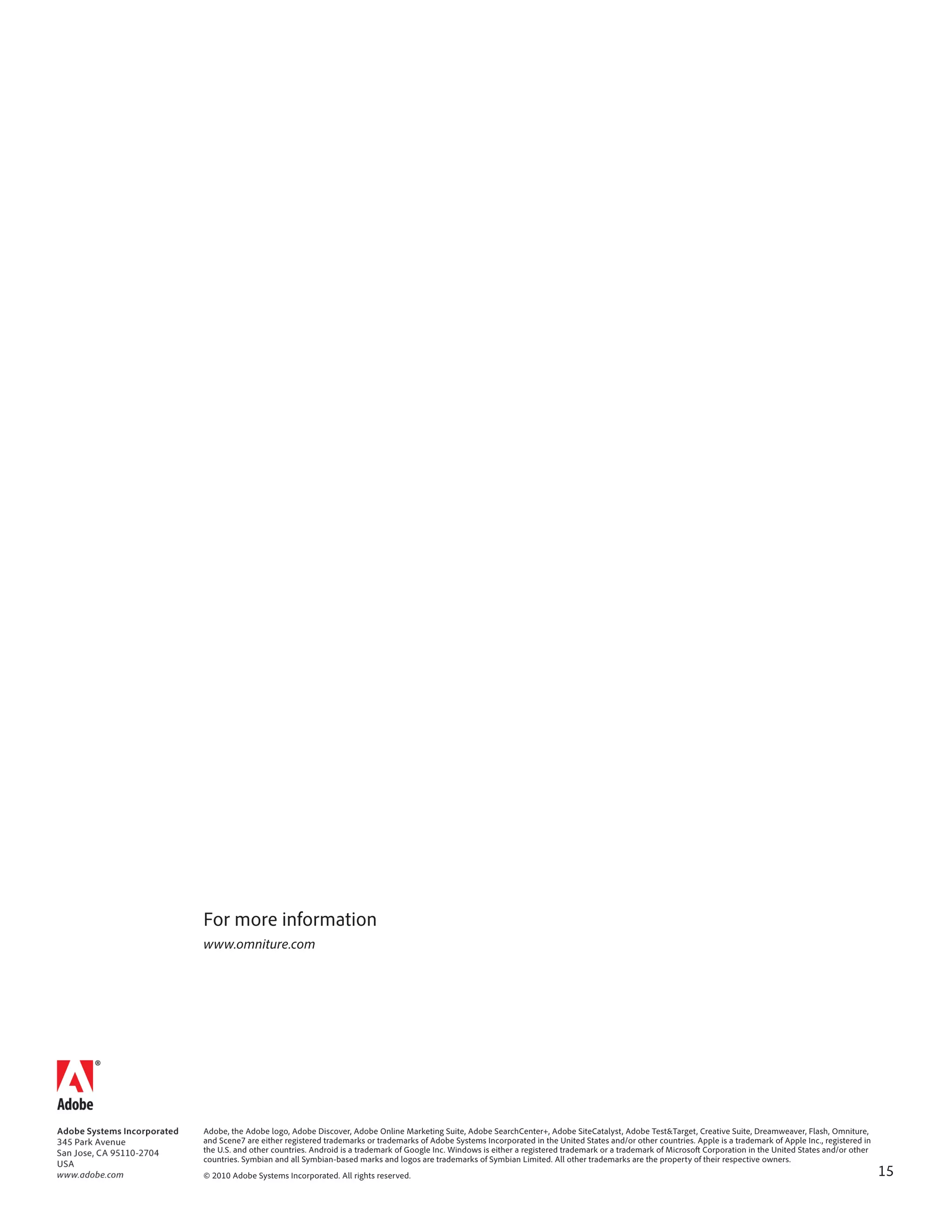For more information
www.omniture.com




Adobe, the Adobe logo, Adobe Discover, Adobe Online Marketing Suite, Adobe SearchCenter+, Adobe SiteCatalyst, Adobe Test&Target, Creative Suite, Dreamweaver, Flash, Omniture,
and Scene7 are either registered trademarks or trademarks of Adobe Systems Incorporated in the United States and/or other countries. Apple is a trademark of Apple Inc., registered in
the U.S. and other countries. Android is a trademark of Google Inc. Windows is either a registered trademark or a trademark of Microsoft Corporation in the United States and/or other
countries. Symbian and all Symbian-based marks and logos are trademarks of Symbian Limited. All other trademarks are the property of their respective owners.
© 2010 Adobe Systems Incorporated. All rights reserved.                                                                                                                                  15
 