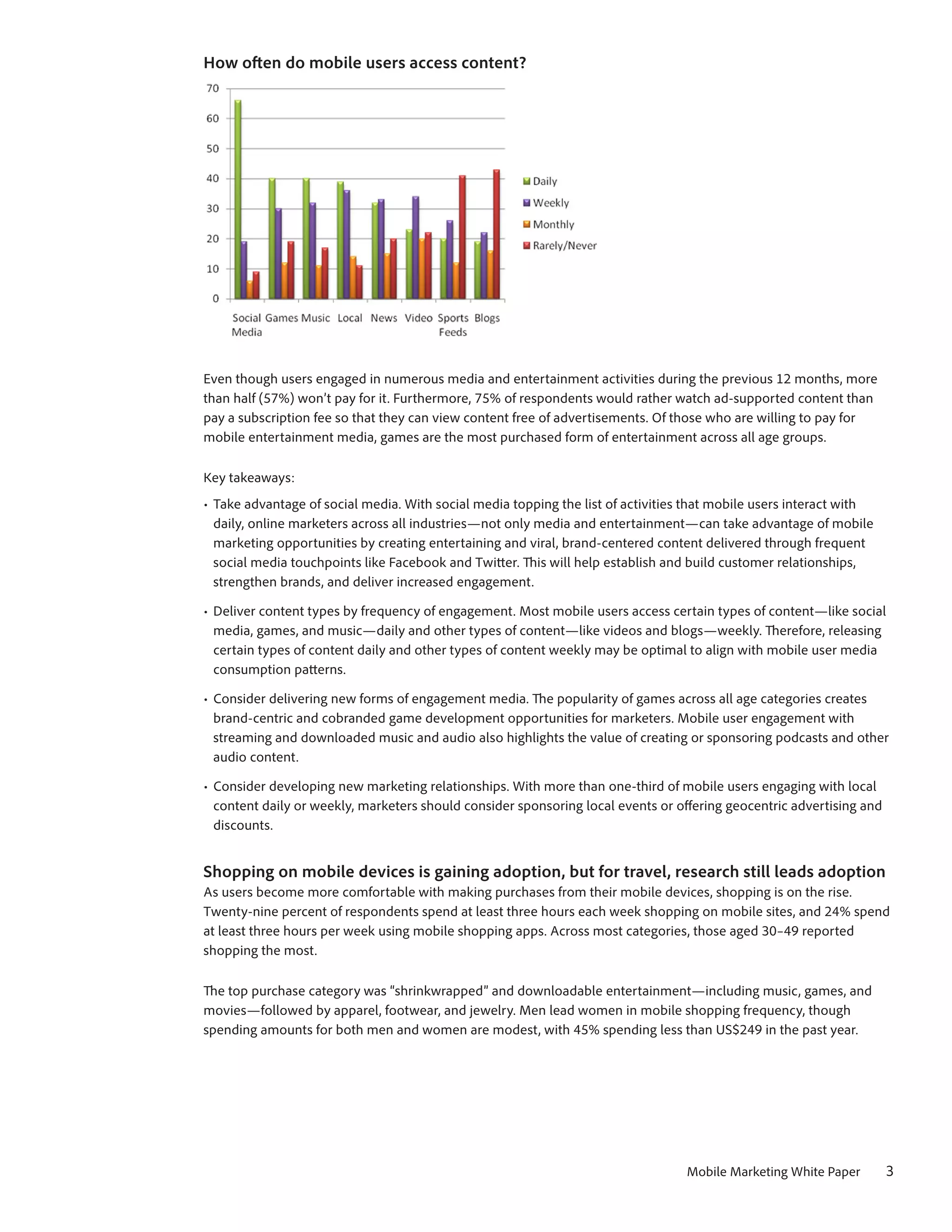 How often do mobile users access content?




Even though users engaged in numerous media and entertainment activities during the previous 12 months, more
than half (57%) won’t pay for it. Furthermore, 75% of respondents would rather watch ad-supported content than
pay a subscription fee so that they can view content free of advertisements. Of those who are willing to pay for
mobile entertainment media, games are the most purchased form of entertainment across all age groups.

Key takeaways:
•	 Take advantage of social media. With social media topping the list of activities that mobile users interact with
   daily, online marketers across all industries—not only media and entertainment—can take advantage of mobile
   marketing opportunities by creating entertaining and viral, brand-centered content delivered through frequent
   social media touchpoints like Facebook and Twitter. This will help establish and build customer relationships,
   strengthen brands, and deliver increased engagement.

•	 Deliver content types by frequency of engagement. Most mobile users access certain types of content—like social
   media, games, and music—daily and other types of content—like videos and blogs—weekly. Therefore, releasing
   certain types of content daily and other types of content weekly may be optimal to align with mobile user media
   consumption patterns.

•	 Consider delivering new forms of engagement media. The popularity of games across all age categories creates
   brand-centric and cobranded game development opportunities for marketers. Mobile user engagement with
   streaming and downloaded music and audio also highlights the value of creating or sponsoring podcasts and other
   audio content.

•	 Consider developing new marketing relationships. With more than one-third of mobile users engaging with local
   content daily or weekly, marketers should consider sponsoring local events or offering geocentric advertising and
   discounts.


Shopping on mobile devices is gaining adoption, but for travel, research still leads adoption
As users become more comfortable with making purchases from their mobile devices, shopping is on the rise.
Twenty-nine percent of respondents spend at least three hours each week shopping on mobile sites, and 24% spend
at least three hours per week using mobile shopping apps. Across most categories, those aged 30–49 reported
shopping the most.

The top purchase category was “shrinkwrapped” and downloadable entertainment—including music, games, and
movies—followed by apparel, footwear, and jewelry. Men lead women in mobile shopping frequency, though
spending amounts for both men and women are modest, with 45% spending less than US$249 in the past year.




                                                                                  Mobile Marketing White Paper         3
 