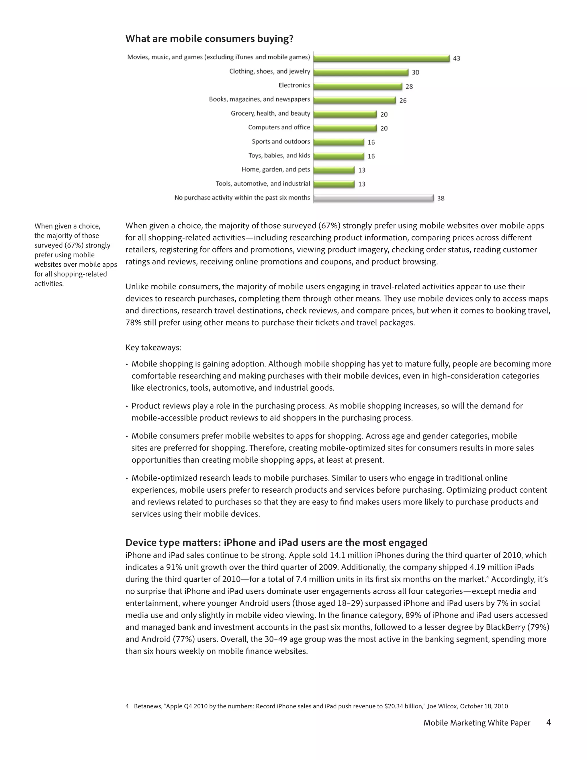 What are mobile consumers buying?




When given a choice,        When given a choice, the majority of those surveyed (67%) strongly prefer using mobile websites over mobile apps
the majority of those       for all shopping-related activities—including researching product information, comparing prices across different
surveyed (67%) strongly
                            retailers, registering for offers and promotions, viewing product imagery, checking order status, reading customer
prefer using mobile
websites over mobile apps   ratings and reviews, receiving online promotions and coupons, and product browsing.
for all shopping-related
activities.                 Unlike mobile consumers, the majority of mobile users engaging in travel-related activities appear to use their
                            devices to research purchases, completing them through other means. They use mobile devices only to access maps
                            and directions, research travel destinations, check reviews, and compare prices, but when it comes to booking travel,
                            78% still prefer using other means to purchase their tickets and travel packages.

                            Key takeaways:
                            •	 Mobile shopping is gaining adoption. Although mobile shopping has yet to mature fully, people are becoming more
                               comfortable researching and making purchases with their mobile devices, even in high-consideration categories
                               like electronics, tools, automotive, and industrial goods.

                            •	 Product reviews play a role in the purchasing process. As mobile shopping increases, so will the demand for
                               mobile-accessible product reviews to aid shoppers in the purchasing process.

                            •	 Mobile consumers prefer mobile websites to apps for shopping. Across age and gender categories, mobile
                               sites are preferred for shopping. Therefore, creating mobile-optimized sites for consumers results in more sales
                               opportunities than creating mobile shopping apps, at least at present.

                            •	 Mobile-optimized research leads to mobile purchases. Similar to users who engage in traditional online
                               experiences, mobile users prefer to research products and services before purchasing. Optimizing product content
                               and reviews related to purchases so that they are easy to find makes users more likely to purchase products and
                               services using their mobile devices.


                            Device type matters: iPhone and iPad users are the most engaged
                            iPhone and iPad sales continue to be strong. Apple sold 14.1 million iPhones during the third quarter of 2010, which
                            indicates a 91% unit growth over the third quarter of 2009. Additionally, the company shipped 4.19 million iPads
                            during the third quarter of 2010—for a total of 7.4 million units in its first six months on the market.4 Accordingly, it’s
                            no surprise that iPhone and iPad users dominate user engagements across all four categories—except media and
                            entertainment, where younger Android users (those aged 18–29) surpassed iPhone and iPad users by 7% in social
                            media use and only slightly in mobile video viewing. In the finance category, 89% of iPhone and iPad users accessed
                            and managed bank and investment accounts in the past six months, followed to a lesser degree by BlackBerry (79%)
                            and Android (77%) users. Overall, the 30–49 age group was the most active in the banking segment, spending more
                            than six hours weekly on mobile finance websites.




                            4	 Betanews, “Apple Q4 2010 by the numbers: Record iPhone sales and iPad push revenue to $20.34 billion,” Joe Wilcox, October 18, 2010

                                                                                                                                    Mobile Marketing White Paper     4
 