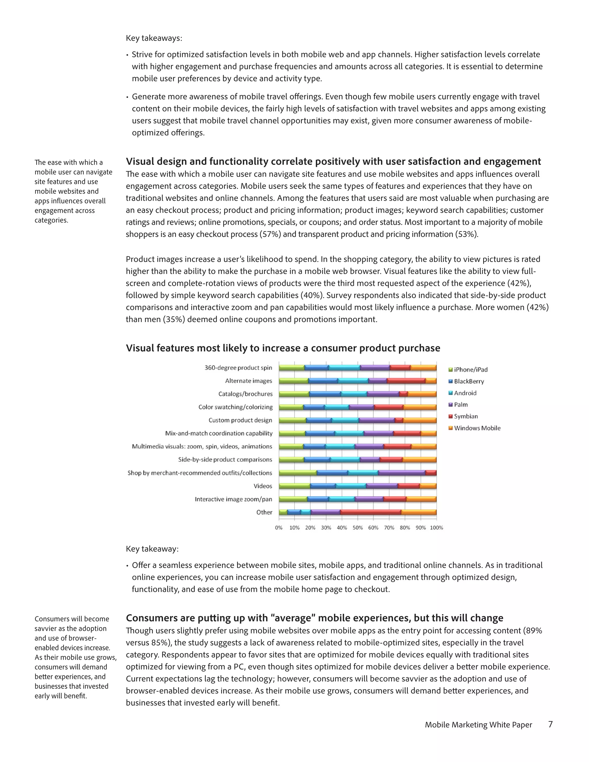 Key takeaways:
                             •	 Strive for optimized satisfaction levels in both mobile web and app channels. Higher satisfaction levels correlate
                                with higher engagement and purchase frequencies and amounts across all categories. It is essential to determine
                                mobile user preferences by device and activity type.

                             •	 Generate more awareness of mobile travel offerings. Even though few mobile users currently engage with travel
                                content on their mobile devices, the fairly high levels of satisfaction with travel websites and apps among existing
                                users suggest that mobile travel channel opportunities may exist, given more consumer awareness of mobile-
                                optimized offerings.


The ease with which a        Visual design and functionality correlate positively with user satisfaction and engagement
mobile user can navigate     The ease with which a mobile user can navigate site features and use mobile websites and apps influences overall
site features and use
                             engagement across categories. Mobile users seek the same types of features and experiences that they have on
mobile websites and
apps influences overall      traditional websites and online channels. Among the features that users said are most valuable when purchasing are
engagement across            an easy checkout process; product and pricing information; product images; keyword search capabilities; customer
categories.                  ratings and reviews; online promotions, specials, or coupons; and order status. Most important to a majority of mobile
                             shoppers is an easy checkout process (57%) and transparent product and pricing information (53%).

                             Product images increase a user’s likelihood to spend. In the shopping category, the ability to view pictures is rated
                             higher than the ability to make the purchase in a mobile web browser. Visual features like the ability to view full-
                             screen and complete-rotation views of products were the third most requested aspect of the experience (42%),
                             followed by simple keyword search capabilities (40%). Survey respondents also indicated that side-by-side product
                             comparisons and interactive zoom and pan capabilities would most likely influence a purchase. More women (42%)
                             than men (35%) deemed online coupons and promotions important.


                             Visual features most likely to increase a consumer product purchase




                             Key takeaway:
                             •	 Offer a seamless experience between mobile sites, mobile apps, and traditional online channels. As in traditional
                                online experiences, you can increase mobile user satisfaction and engagement through optimized design,
                                functionality, and ease of use from the mobile home page to checkout.


Consumers will become        Consumers are putting up with “average” mobile experiences, but this will change
savvier as the adoption      Though users slightly prefer using mobile websites over mobile apps as the entry point for accessing content (89%
and use of browser-
                             versus 85%), the study suggests a lack of awareness related to mobile-optimized sites, especially in the travel
enabled devices increase.
As their mobile use grows,   category. Respondents appear to favor sites that are optimized for mobile devices equally with traditional sites
consumers will demand        optimized for viewing from a PC, even though sites optimized for mobile devices deliver a better mobile experience.
better experiences, and      Current expectations lag the technology; however, consumers will become savvier as the adoption and use of
businesses that invested
                             browser-enabled devices increase. As their mobile use grows, consumers will demand better experiences, and
early will benefit.
                             businesses that invested early will benefit.

                                                                                                                 Mobile Marketing White Paper          7
 