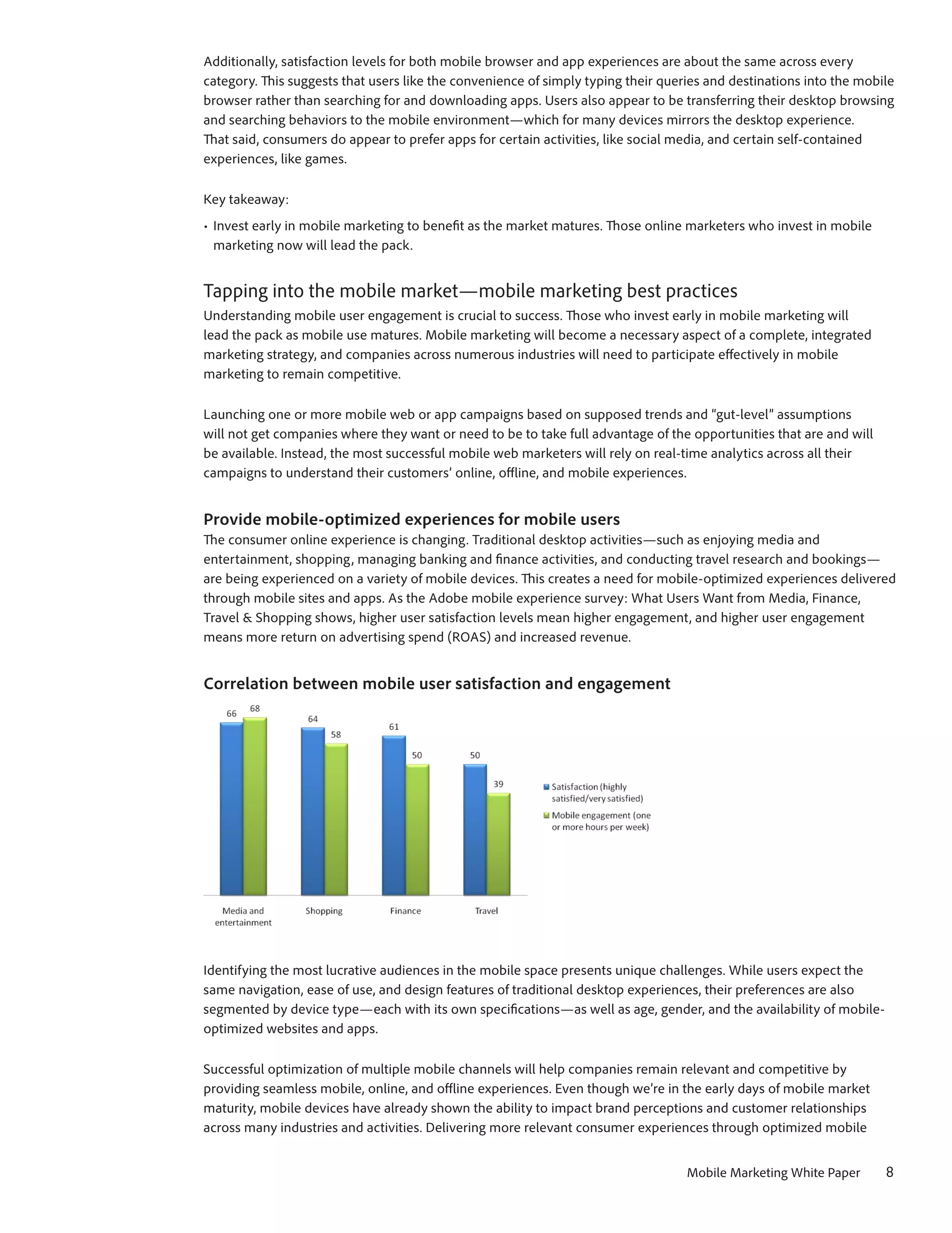 Additionally, satisfaction levels for both mobile browser and app experiences are about the same across every
category. This suggests that users like the convenience of simply typing their queries and destinations into the mobile
browser rather than searching for and downloading apps. Users also appear to be transferring their desktop browsing
and searching behaviors to the mobile environment—which for many devices mirrors the desktop experience.
That said, consumers do appear to prefer apps for certain activities, like social media, and certain self-contained
experiences, like games.

Key takeaway:
•	 Invest early in mobile marketing to benefit as the market matures. Those online marketers who invest in mobile
   marketing now will lead the pack.


Tapping into the mobile market—mobile marketing best practices
Understanding mobile user engagement is crucial to success. Those who invest early in mobile marketing will
lead the pack as mobile use matures. Mobile marketing will become a necessary aspect of a complete, integrated
marketing strategy, and companies across numerous industries will need to participate effectively in mobile
marketing to remain competitive.

Launching one or more mobile web or app campaigns based on supposed trends and “gut-level” assumptions
will not get companies where they want or need to be to take full advantage of the opportunities that are and will
be available. Instead, the most successful mobile web marketers will rely on real-time analytics across all their
campaigns to understand their customers’ online, offline, and mobile experiences.


Provide mobile-optimized experiences for mobile users
The consumer online experience is changing. Traditional desktop activities—such as enjoying media and
entertainment, shopping, managing banking and finance activities, and conducting travel research and bookings—
are being experienced on a variety of mobile devices. This creates a need for mobile-optimized experiences delivered
through mobile sites and apps. As the Adobe mobile experience survey: What Users Want from Media, Finance,
Travel & Shopping shows, higher user satisfaction levels mean higher engagement, and higher user engagement
means more return on advertising spend (ROAS) and increased revenue.


Correlation between mobile user satisfaction and engagement




Identifying the most lucrative audiences in the mobile space presents unique challenges. While users expect the
same navigation, ease of use, and design features of traditional desktop experiences, their preferences are also
segmented by device type—each with its own specifications—as well as age, gender, and the availability of mobile-
optimized websites and apps.

Successful optimization of multiple mobile channels will help companies remain relevant and competitive by
providing seamless mobile, online, and offline experiences. Even though we’re in the early days of mobile market
maturity, mobile devices have already shown the ability to impact brand perceptions and customer relationships
across many industries and activities. Delivering more relevant consumer experiences through optimized mobile


                                                                                   Mobile Marketing White Paper      8
 