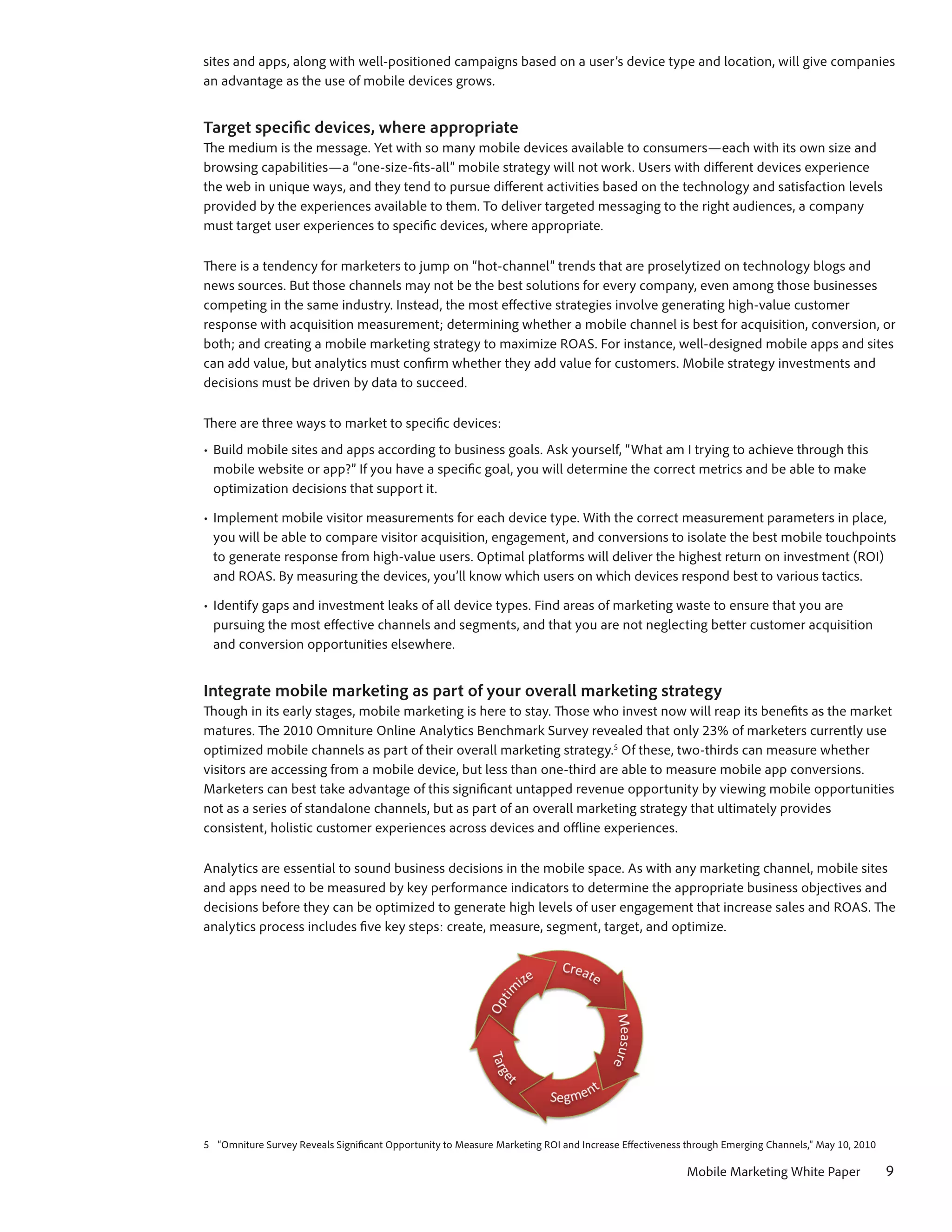 sites and apps, along with well-positioned campaigns based on a user’s device type and location, will give companies
an advantage as the use of mobile devices grows.


Target specific devices, where appropriate
The medium is the message. Yet with so many mobile devices available to consumers—each with its own size and
browsing capabilities—a “one-size-fits-all” mobile strategy will not work. Users with different devices experience
the web in unique ways, and they tend to pursue different activities based on the technology and satisfaction levels
provided by the experiences available to them. To deliver targeted messaging to the right audiences, a company
must target user experiences to specific devices, where appropriate.

There is a tendency for marketers to jump on “hot-channel” trends that are proselytized on technology blogs and
news sources. But those channels may not be the best solutions for every company, even among those businesses
competing in the same industry. Instead, the most effective strategies involve generating high-value customer
response with acquisition measurement; determining whether a mobile channel is best for acquisition, conversion, or
both; and creating a mobile marketing strategy to maximize ROAS. For instance, well-designed mobile apps and sites
can add value, but analytics must confirm whether they add value for customers. Mobile strategy investments and
decisions must be driven by data to succeed.

There are three ways to market to specific devices:
•	 Build mobile sites and apps according to business goals. Ask yourself, “What am I trying to achieve through this
   mobile website or app?” If you have a specific goal, you will determine the correct metrics and be able to make
   optimization decisions that support it.

•	 Implement mobile visitor measurements for each device type. With the correct measurement parameters in place,
   you will be able to compare visitor acquisition, engagement, and conversions to isolate the best mobile touchpoints
   to generate response from high-value users. Optimal platforms will deliver the highest return on investment (ROI)
   and ROAS. By measuring the devices, you’ll know which users on which devices respond best to various tactics.

•	 Identify gaps and investment leaks of all device types. Find areas of marketing waste to ensure that you are
   pursuing the most effective channels and segments, and that you are not neglecting better customer acquisition
   and conversion opportunities elsewhere.


Integrate mobile marketing as part of your overall marketing strategy
Though in its early stages, mobile marketing is here to stay. Those who invest now will reap its benefits as the market
matures. The 2010 Omniture Online Analytics Benchmark Survey revealed that only 23% of marketers currently use
optimized mobile channels as part of their overall marketing strategy.5 Of these, two-thirds can measure whether
visitors are accessing from a mobile device, but less than one-third are able to measure mobile app conversions.
Marketers can best take advantage of this significant untapped revenue opportunity by viewing mobile opportunities
not as a series of standalone channels, but as part of an overall marketing strategy that ultimately provides
consistent, holistic customer experiences across devices and offline experiences.

Analytics are essential to sound business decisions in the mobile space. As with any marketing channel, mobile sites
and apps need to be measured by key performance indicators to determine the appropriate business objectives and
decisions before they can be optimized to generate high levels of user engagement that increase sales and ROAS. The
analytics process includes five key steps: create, measure, segment, target, and optimize.




5	 “Omniture Survey Reveals Significant Opportunity to Measure Marketing ROI and Increase Effectiveness through Emerging Channels,” May 10, 2010

                                                                                                       Mobile Marketing White Paper                9
 