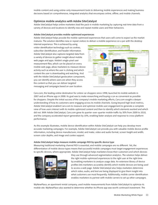 mobile content and using online-only measurement tools to delivering mobile experiences and making business
decisions based on comprehensive, integrated analytics that encompass online, offline, and mobile channels.


Optimize mobile analytics with Adobe SiteCatalyst
Adobe SiteCatalyst helps online marketers lead the pack in mobile marketing by capturing real-time data from a
variety of devices and locations to identify new and repeat mobile users and their behaviors.

Adobe SiteCatalyst provides mobile-optimized experiences
Adobe SiteCatalyst helps provide the mobile-optimized experiences that users will come to expect as the market
matures. The solution identifies new or repeat visitors to deliver a mobile experience on a par with the desktop
Internet experience. This is achieved by using
visitor identification technology such as cookies,
subscriber identification, and header information.
Adobe SiteCatalyst also captures targeted data from
a variety of devices to gather insight about mobile
web pages and apps. Adobe’s single-pixel user
measurement files, which can be placed on every
mobile web page, allow marketers to measure device
activity such as where the user is clicking and which
content the user is downloading and watching. And
with the Adobe SiteCatalyst geolocation component,
you can identify where users are when they access
the content so that you can deliver targeted
messaging and campaigns based on user location.

Cars.com, the leading online destination for online car shoppers since 1998, launched its mobile website in
2007 and an iPhone app in 2008. Its goal was to make researching and buying a car as convenient as possible
for shoppers. Despite the initial success of the company’s mobile marketing efforts, Cars.com sought a deeper
understanding of how its customers were engaging across its mobile channels. Going beyond high-level metrics,
Adobe SiteCatalyst enabled Cars.com to measure and optimize mobile user engagement to generate a complete
view of how users interact with its mobile-optimized content and then to identify which elements worked and which
did not. With Adobe SiteCatalyst, Cars.com grew its quarter-over-quarter mobile traffic by 30% from 2009 to 2010,
and the company accelerated report generation by 10%, enabling faster analysis and response to cross-platform
performance.

As this example illustrates, mobile device identification within Adobe SiteCatalyst can help you develop more
accurate marketing campaigns. For example, Adobe SiteCatalyst can provide you with valuable mobile device profile
information, including device manufacturer, model, and make; video and audio format; screen height and width;
screen color depths; and image and cookie support.

Adobe SiteCatalyst helps measure mobile campaign ROI by specific device type
Measuring traditional marketing channel ROI is essential, and mobile campaigns are no different. Yet, the
differentiation of mobile device types means that successful mobile campaigns must target engagement experiences
to specific devices, where appropriate. Adobe SiteCatalyst helps marketers know their customers and which devices
                                       they use through advanced segmentation analytics. The solution helps deliver
                                       the right mobile-optimized experiences to the right user at the right time
                                       by enabling marketers to analyze usage data. An extensive library of device
                                       profiles lets marketers accurately identify which mobile devices are being used
                                       to access a web page. Adobe SiteCatalyst also helps marketers determine
                                       which video, audio, and text are being displayed to give them insight into
                                       what customers use most frequently. Additionally, mobile carrier identification
                                       enables marketers to partner with mobile carriers to set up other campaigns.

MyNewPlace, an apartment rental company, used mobile measurements from Adobe SiteCatalyst to optimize its
mobile site. MyNewPlace also wanted to determine whether its iPhone app was worth continued investment. The


                                                                                  Mobile Marketing White Paper     11
 