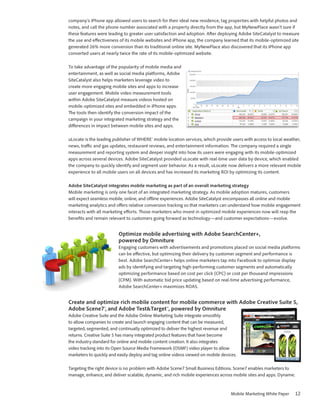 company’s iPhone app allowed users to search for their ideal new residence, tag properties with helpful photos and
notes, and call the phone number associated with a property directly from the app, but MyNewPlace wasn’t sure if
these features were leading to greater user satisfaction and adoption. After deploying Adobe SiteCatalyst to measure
the use and effectiveness of its mobile websites and iPhone app, the company learned that its mobile-optimized site
generated 26% more conversion than its traditional online site. MyNewPlace also discovered that its iPhone app
converted users at nearly twice the rate of its mobile-optimized website.

To take advantage of the popularity of mobile media and
entertainment, as well as social media platforms, Adobe
SiteCatalyst also helps marketers leverage video to
create more engaging mobile sites and apps to increase
user engagement. Mobile video measurement tools
within Adobe SiteCatalyst measure videos hosted on
mobile-optimized sites and embedded in iPhone apps.
The tools then identify the conversion impact of the
campaign in your integrated marketing strategy and the
differences in impact between mobile sites and apps.

uLocate is the leading publisher of WHERE® mobile location services, which provide users with access to local weather,
news, traffic and gas updates, restaurant reviews, and entertainment information. The company required a single
measurement and reporting system and deeper insight into how its users were engaging with its mobile-optimized
apps across several devices. Adobe SiteCatalyst provided uLocate with real-time user data by device, which enabled
the company to quickly identify and segment user behavior. As a result, uLocate now delivers a more relevant mobile
experience to all mobile users on all devices and has increased its marketing ROI by optimizing its content.

Adobe SiteCatalyst integrates mobile marketing as part of an overall marketing strategy
Mobile marketing is only one facet of an integrated marketing strategy. As mobile adoption matures, customers
will expect seamless mobile, online, and offline experiences. Adobe SiteCatalyst encompasses all online and mobile
marketing analytics and offers relative conversion tracking so that marketers can understand how mobile engagement
interacts with all marketing efforts. Those marketers who invest in optimized mobile experiences now will reap the
benefits and remain relevant to customers going forward as technology—and customer expectations—evolve.


                         Optimize mobile advertising with Adobe SearchCenter+,
                         powered by Omniture
                         Engaging customers with advertisements and promotions placed on social media platforms
                         can be effective, but optimizing their delivery by customer segment and performance is
                         best. Adobe SearchCenter+ helps online marketers tap into Facebook to optimize display
                         ads by identifying and targeting high-performing customer segments and automatically
                         optimizing performance based on cost per click (CPC) or cost per thousand impressions
                         (CPM). With automatic bid price updating based on real-time advertising performance,
                         Adobe SearchCenter+ maximizes ROAS.


Create and optimize rich mobile content for mobile commerce with Adobe Creative Suite 5,
Adobe Scene7®, and Adobe Test&Target™, powered by Omniture
Adobe Creative Suite and the Adobe Online Marketing Suite integrate smoothly
to allow companies to create and launch engaging content that can be measured,
targeted, segmented, and continually optimized to deliver the highest revenue and
returns. Creative Suite 5 has many integrated product features that have become
the industry standard for online and mobile content creation. It also integrates
video tracking into its Open Source Media Framework (OSMF) video player to allow
marketers to quickly and easily deploy and tag online videos viewed on mobile devices.

Targeting the right device is no problem with Adobe Scene7 Small Business Editions. Scene7 enables marketers to
manage, enhance, and deliver scalable, dynamic, and rich mobile experiences across mobile sites and apps. Dynamic



                                                                                   Mobile Marketing White Paper     12
 