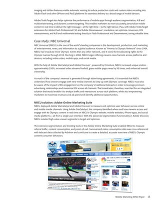 imaging and eVideo features enable automatic resizing to reduce production costs and custom video encoding into
Adobe Flash® and other (iPhone and iPad) platforms for seamless delivery to a broad range of mobile devices.

Adobe Test&Target also helps optimize the performance of mobile apps through audience segmentation, A/B and
multivariate testing, and dynamic content targeting. This enables marketers to more accurately personalize mobile
content in real time to deliver the right message—at the right time—to the right device. Plus, with Adobe Test&Target
extensions for Adobe Flash Professional CS5 and Adobe Dreamweaver®, marketers can optimize conversion, ROI
measurements, and A/B and multivariate testing directly in Flash Professional and Dreamweaver, saving valuable time.


Case study: NBC Universal
NBC Universal (NBCU) is the one of the world’s leading companies in the development, production, and marketing
of entertainment, news, and information to a global audience. Known as “America’s Olympic Network” since 1964,
NBCU has broadcast more Olympic events than any other network, and it owns the broadcasting rights to the
Olympic Games through 2012. Starting in 2006, NBCU began offering viewers new channels across platforms and
devices, including online video, mobile apps, and social media.

With the help of Adobe SiteCatalyst and Adobe Discover™, powered by Omniture, NBCU increased unique visitors
approximately 250%, increased video streams fivefold, grew mobile page views by 95 times, and enhanced overall
viewership.

As much of the company’s revenue is generated through advertising agreements, it is essential that NBCU
understand how viewers engage with new media channels to keep up with Olympic coverage. NBCU must also
be aware of the impact of this engagement on the company’s traditional telecasts in order to leverage premium
advertising relationships and maximize ROI across all channels. The broadcaster, therefore, searched for an integrated
solution that would enable it to analyze traffic and interactions across each platform, while also empowering
marketers to maximize revenues and ad spend and identify additional opportunities.


NBCU solution: Adobe Online Marketing Suite
NBCU deployed Adobe SiteCatalyst and Adobe Discover to measure and optimize user behaviors across online
and mobile media channels. Using Adobe SiteCatalyst, the company identified where and how viewers access and
engage with its Olympic content in real time on NBCU’s Olympic website, mobile websites, iPhone apps, and social
media platforms—all from a single user interface. With the advanced segmentation functionality in Adobe Discover,
NBCU isolated high-value viewer segments to target and optimize.

The extensive segmentation and trending tools in the Adobe Online Marketing Suite enabled NBCU to measure
referral traffic, content consumption, and points of exit. Summarized video consumption data was cross-referenced
with telecast data collected by Arbitron and comScore to create a detailed, accurate overview of NBCU Olympic
content consumer behaviors.




                                                                                  Mobile Marketing White Paper     13
 